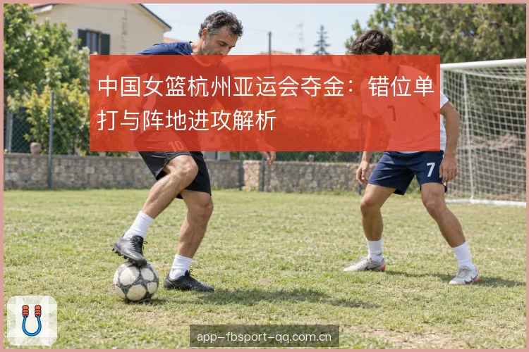 中国女篮杭州亚运会夺金:错位单打与阵地进攻解析