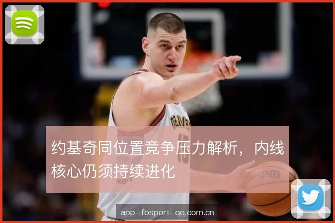 约基奇同位置竞争压力解析,内线核心仍须持续进化 约基奇同位置竞争压力解析,内线核心仍须持续进化
